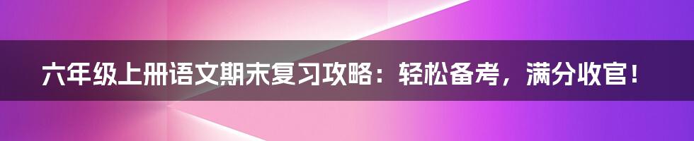 六年级上册语文期末复习攻略：轻松备考，满分收官！