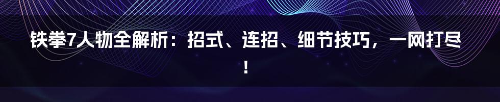 铁拳7人物全解析：招式、连招、细节技巧，一网打尽！