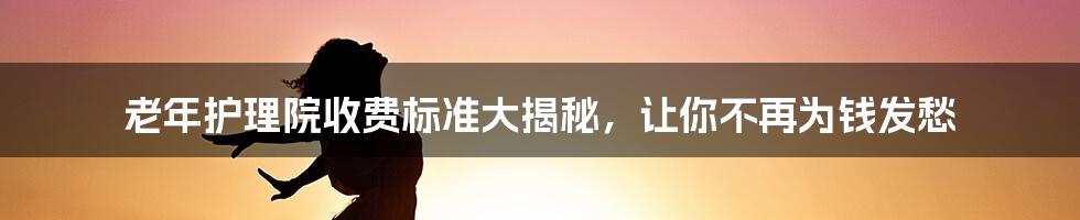 老年护理院收费标准大揭秘，让你不再为钱发愁