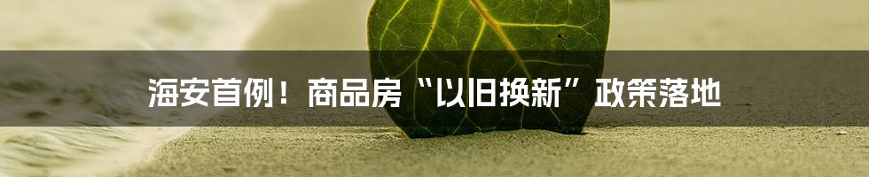 海安首例！商品房“以旧换新”政策落地