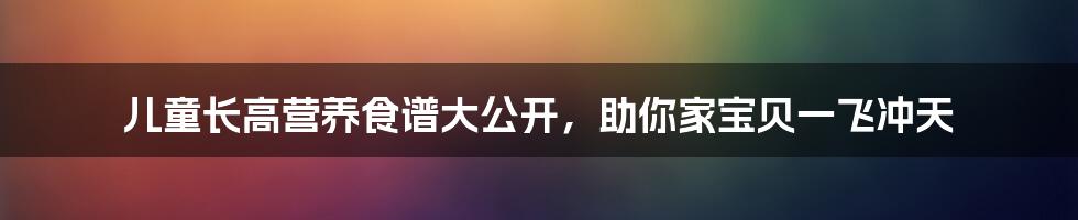 儿童长高营养食谱大公开，助你家宝贝一飞冲天