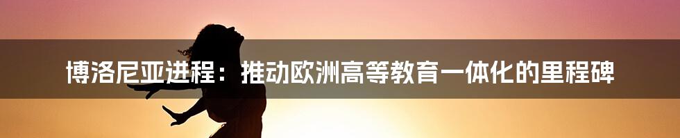 博洛尼亚进程：推动欧洲高等教育一体化的里程碑