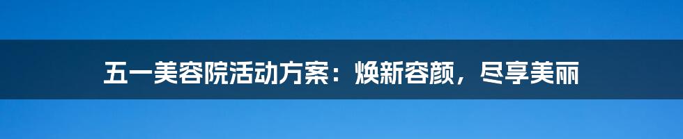 五一美容院活动方案：焕新容颜，尽享美丽