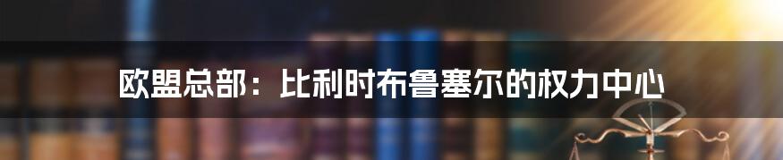 欧盟总部：比利时布鲁塞尔的权力中心