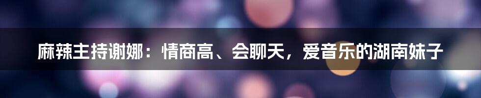 麻辣主持谢娜：情商高、会聊天，爱音乐的湖南妹子