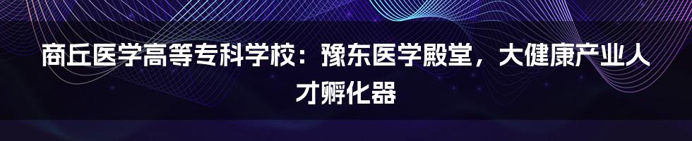 商丘医学高等专科学校：豫东医学殿堂，大健康产业人才孵化器