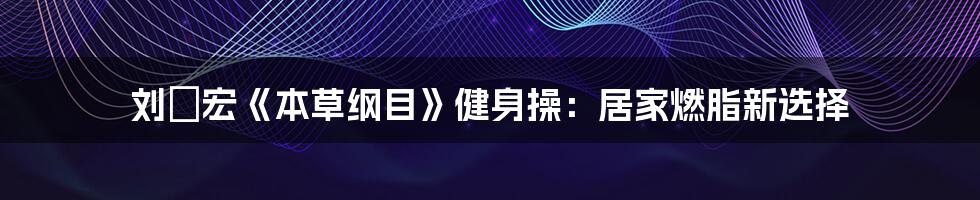 刘畊宏《本草纲目》健身操：居家燃脂新选择