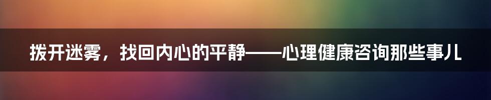 拨开迷雾，找回内心的平静——心理健康咨询那些事儿