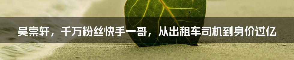 吴崇轩，千万粉丝快手一哥，从出租车司机到身价过亿