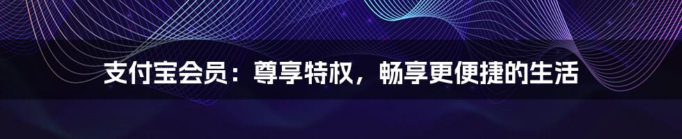 支付宝会员：尊享特权，畅享更便捷的生活