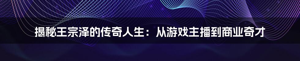 揭秘王宗泽的传奇人生：从游戏主播到商业奇才