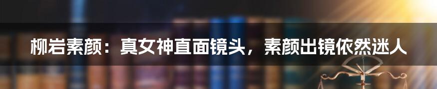 柳岩素颜：真女神直面镜头，素颜出镜依然迷人