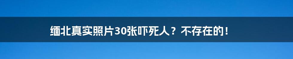 缅北真实照片30张吓死人？不存在的！