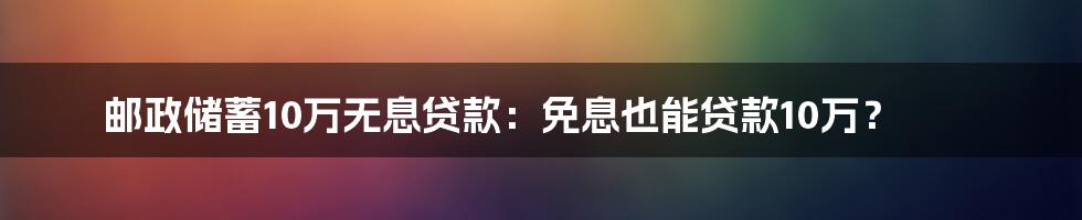 邮政储蓄10万无息贷款：免息也能贷款10万？