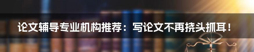 论文辅导专业机构推荐：写论文不再挠头抓耳！