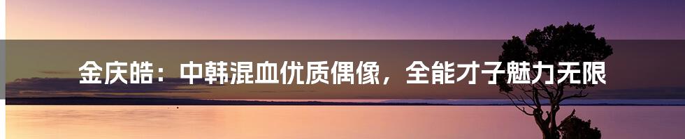 金庆皓：中韩混血优质偶像，全能才子魅力无限