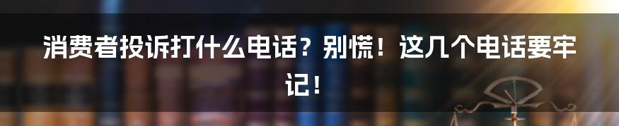 消费者投诉打什么电话？别慌！这几个电话要牢记！