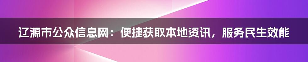 辽源市公众信息网：便捷获取本地资讯，服务民生效能