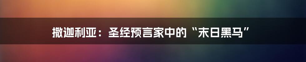 撒迦利亚：圣经预言家中的“末日黑马”