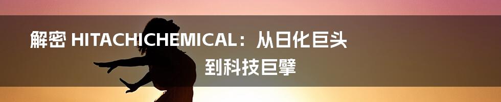 解密 HITACHICHEMICAL：从日化巨头到科技巨擘