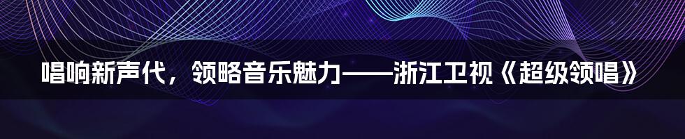 唱响新声代，领略音乐魅力——浙江卫视《超级领唱》