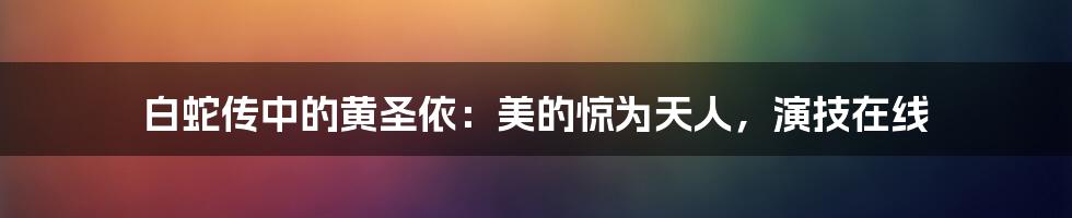 白蛇传中的黄圣依：美的惊为天人，演技在线