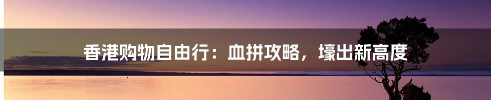 香港购物自由行：血拼攻略，壕出新高度