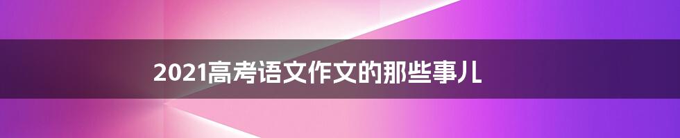 2021高考语文作文的那些事儿