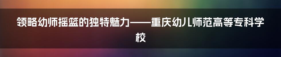 领略幼师摇篮的独特魅力——重庆幼儿师范高等专科学校