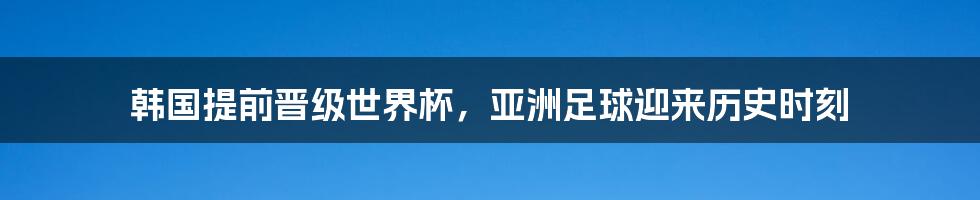 韩国提前晋级世界杯，亚洲足球迎来历史时刻