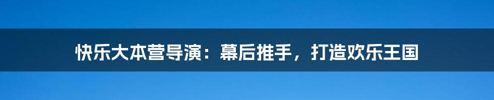 快乐大本营导演：幕后推手，打造欢乐王国