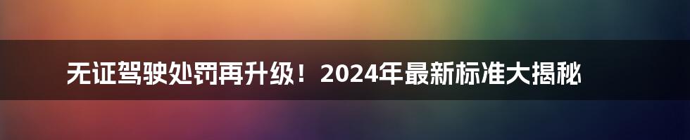 无证驾驶处罚再升级！2024年最新标准大揭秘