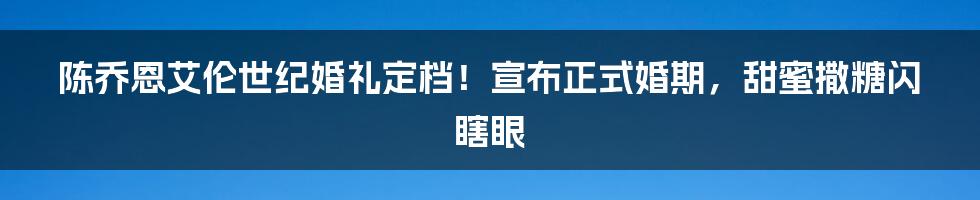 陈乔恩艾伦世纪婚礼定档！宣布正式婚期，甜蜜撒糖闪瞎眼