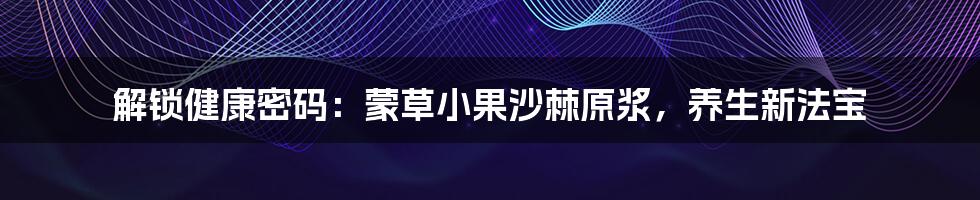 解锁健康密码：蒙草小果沙棘原浆，养生新法宝