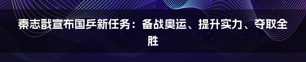 秦志戬宣布国乒新任务：备战奥运、提升实力、夺取全胜