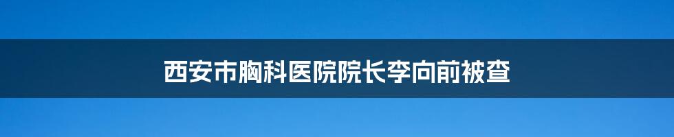 西安市胸科医院院长李向前被查