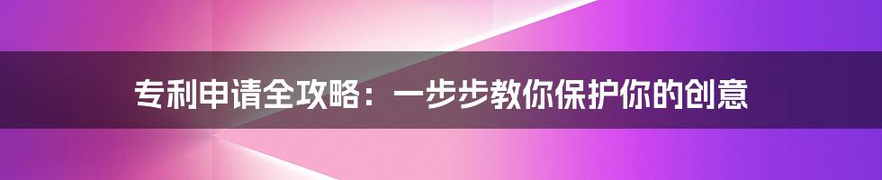 专利申请全攻略：一步步教你保护你的创意