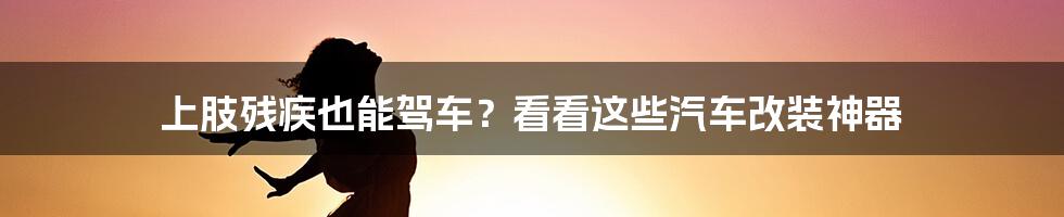 上肢残疾也能驾车？看看这些汽车改装神器