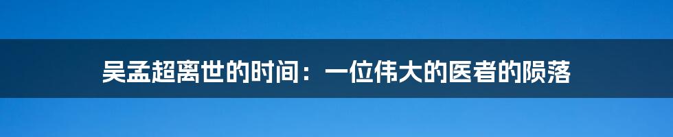 吴孟超离世的时间：一位伟大的医者的陨落