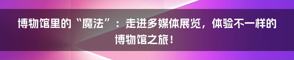 博物馆里的“魔法”：走进多媒体展览，体验不一样的博物馆之旅！