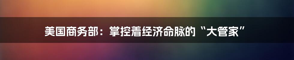 美国商务部：掌控着经济命脉的“大管家”