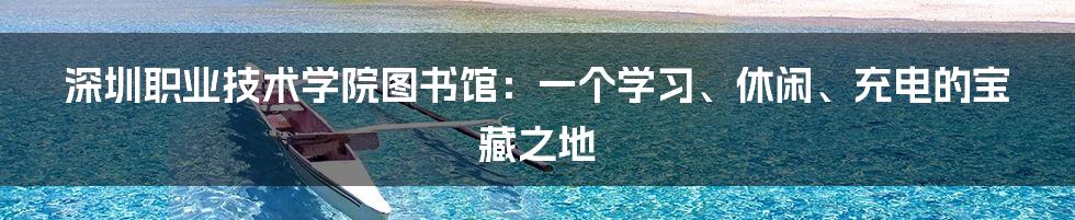 深圳职业技术学院图书馆：一个学习、休闲、充电的宝藏之地