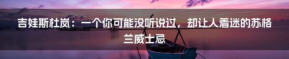 吉娃斯杜岚：一个你可能没听说过，却让人着迷的苏格兰威士忌