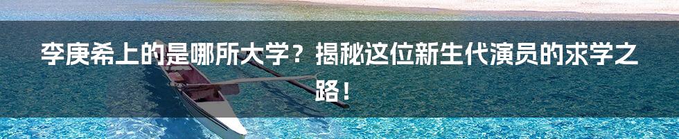 李庚希上的是哪所大学？揭秘这位新生代演员的求学之路！