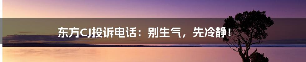 东方CJ投诉电话：别生气，先冷静！