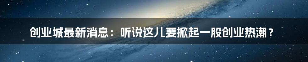 创业城最新消息：听说这儿要掀起一股创业热潮？