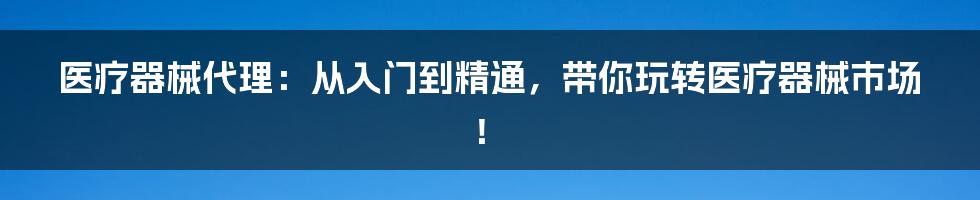 医疗器械代理：从入门到精通，带你玩转医疗器械市场！