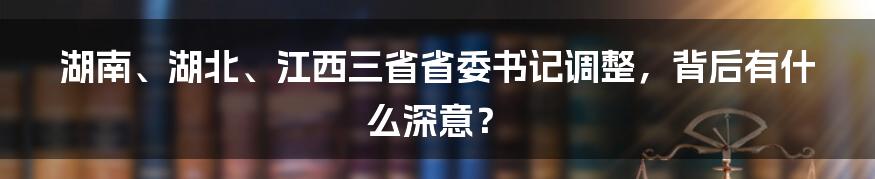 湖南、湖北、江西三省省委书记调整，背后有什么深意？