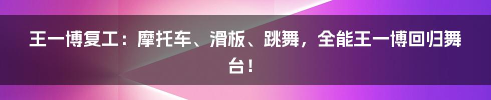 王一博复工：摩托车、滑板、跳舞，全能王一博回归舞台！