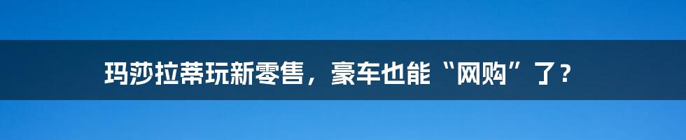 玛莎拉蒂玩新零售，豪车也能“网购”了？